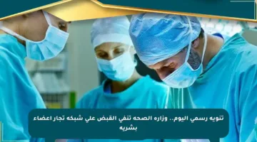 تنويه رسمي اليوم.. وزارة الصحة تنفي القبض على شبكة تجار أعضاء بشرية
